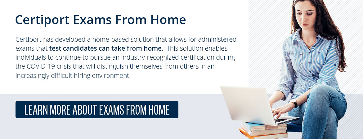 Certiport Exams From Home: Certiport has developed a home-based solution that allows for administered exams that test candidates can take from home.  This solution enables individuals to continue to pursue an industry-recognized certification during the COVID-19 crisis that will distinguish themselves from others in an increasingly difficult hiring environment.